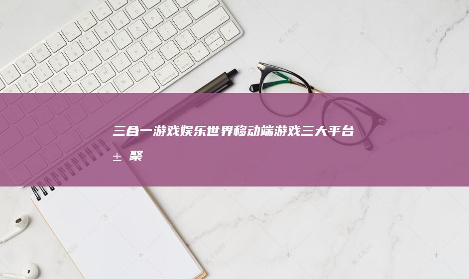 三合一游戏娱乐世界：移动端游戏三大平台汇聚